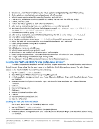3.    On vSphere, select the server(s) hosting the virtual appliance and go to ConfigurationNetworking.
   4.    On the vSwitches attached to the virtual appliances, select Properties.
   5.    Select the appropriate network(s) under Configuration, and click Edit…
   6.    Click Security, and enable Promiscuous Mode by checking the checkbox and selecting Accept.
   7.    Click OK, and click Close.
   8.    Turn on the virtual appliance to start software installation.
   9.    After boot up is complete, log in as admin and enter password for password.
   10.   Set the accelerated bridge (apA) using the following command: set adapter apa –ip 172.0.2.X –
         netmask 255.255.252.0 –gateway 172.0.0.10
   11.   Restart the appliance by typing restart
   12.   After boot up is complete , access the Web UI by entering the URL of apA: https://172.0.2.X
   13.   Enter admin credentials to log in.
   14.   At the Quick Installation screen, enter 172.0.0.10 for Primary DNS server and NTP Time server.
   15.   Adjust the WAN link Definition to 95% of total available bandwidth, and click Install.
   16.   Go to ConfigurationLicensingLocal Licenses.
   17.   Click Add New License.
   18.   Add a License name and select Browse.
   19.   Select the appropriate license, and click Install.
   20.   Go to Features and enable Traffic Processing and Traffic Bridging.
   21.   Go to ConfigurationServices ClassesService Class Definitions and select Edit for ICA service class.
   22.   Change Traffic Shaping Police to Very High Priority Traffic.
   23.   Repeat steps 1 through 22 to configure the second Branch Repeater appliance.
Installing the PCoIP and HDX GPO snap-ins for Active Directory
         To makes changes to the way PCoIP and HXD rendered images, we installed the Active Directory snap-in to our
Default Domain Group policy. We also used a snap-in to disable the XenDesktop welcome screen. The .adm files are
located on the install media for VMware View and XenDesktop.
   1. Log into DC1 as VDIadministrator
   2. Open All ProgramsAdmin ToolsGroup Policy Management.
   3. In the Group Policy Management tool, open ForestDomainsVDI.comright-click the default domain Policy,
       and click Edit.
   4. Browse Computer ConfigurationPolicies, right-click Administrative templates, and click Add/Remove
       Templates…
   5. Click Add…
   6. Browse to the pcoip.adm.
   7. Click Add…
   8. Browse to the HdxFlash-Client.adm.
   9. Click Add…
   10. Browse to the WelcomeScreen.adm.
   11. Close the GPO editor.
Disabling the HDX GPO welcome screen
         For all tests, we disabled the XenDesktop welcome screen.
   1. Log into DC1 as VDIadministrator
   2. Open All ProgramsAdmin ToolsGroup Policy Management.
   3. In the Group Policy Management tool, open ForestDomainsVDI.comright-click the default domain Policy,
      and click Edit.


Citrix XenDesktop 5.5 vs. VMware View 5: User experience and bandwidth        A Principled Technologies test report 43
consumption
 