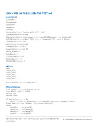 LOGIN VSI INI FILES USED FOR TESTING
launcher.ini
[Launcher]
Servername=
Username=
Password=
Domain=
ConnectionType="Custom with CSV file"
ConnectionNumber=User
CCL=c:python26python.exe c:python26WILauncher.py http://XD-
DDC/Citrix/DesktopWeb/ %CSV_User% Password1 VDI pool 1 logout
CSV=Z:csvuser.csv
Launchmode=Sequential
NumberOfSessions=10
SequentialInterval=30
Fancy_number=1
Autologoff=1
LogoffTimeOut=740
CreateProfile=0
UseLocalLauncher=0

user.csv
User
login_vsi1
login_vsi2
login_vsi3
login_vsi4
login_vsi5 (*)

(*) continue until login_vsi191

WILauncher.py
from distutils.core import setup
from PAM30 import PAMIE
import sys
import time

if len(sys.argv) < 6:
    print "Usage :: WILauncher.py baseURL username password domain
NFuse_Application [delay] [disconnect|logout]"
else:
    baseURL = sys.argv[1]
    username = sys.argv[2]
    password = sys.argv[3]
    domain = sys.argv[4]


Citrix XenDesktop 5.5 vs. VMware View 5: User experience and bandwidth   A Principled Technologies test report 45
consumption
 