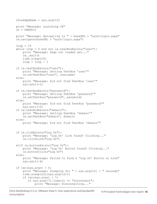 nfuseAppName = sys.argv[5]

     print "Message: Launching IE"
     ie = PAMIE()

     print "Message: Navigating to " + baseURL + "auth/login.aspx"
     ie.navigate(baseURL + "auth/login.aspx")

     loop = 10
     while loop > 0 and not ie.textBoxExists("user"):
         print "Message: Page not loaded yet..."
         ie._wait()
         time.sleep(10)
         loop = loop - 1

     if ie.textBoxExists("user"):
         print "Message: Setting TextBox 'user'"
         ie.setTextBox("user", username)
     else:
         print "Message: Did not find TextBox 'user'"
         sys.exit(-1)

     if ie.textBoxExists("password"):
         print "Message: Setting TextBox 'password'"
         ie.setTextBox("password", password)
     else:
         print "Message: Did not find TextBox 'password'"
         sys.exit(-2)
     if ie.textBoxExists("domain"):
         print "Message: Setting TextBox 'domain'"
         ie.setTextBox("domain", domain)
     else:
         print "Message: Did not find TextBox 'domain'"


     if ie.linkExists("Log On"):
         print "Message: 'Log On' Link found! Clicking..."
         ie.clickLink("Log On")

     elif ie.buttonExists("Log On"):
         print "Message: 'Log On' Button found! Clicking..."
         ie.buttonClick("Log On")
     else:
         print "Message: Failed to find a 'Log On' Button or Link"
         sys.exit(-4)

     if len(sys.argv) > 6:
         print "Message: Sleeping for " + sys.argv[6] + " seconds"
         time.sleep(int(sys.argv[6]))
         if len(sys.argv) > 7:
            if sys.argv[7].lower() == "disconnect":
                print "Message: Disconnecting..."

Citrix XenDesktop 5.5 vs. VMware View 5: User experience and bandwidth   A Principled Technologies test report 46
consumption
 