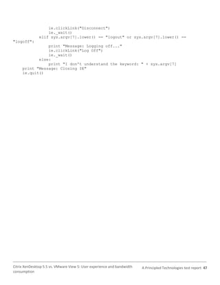 ie.clickLink("Disconnect")
                   ie._wait()
               elif sys.argv[7].lower() == "logout" or sys.argv[7].lower() ==
"logoff":
                print "Message: Logging off..."
                ie.clickLink("Log Off")
                ie._wait()
            else:
                print "I don't understand the keyword: " + sys.argv[7]
     print "Message: Closing IE"
     ie.quit()




Citrix XenDesktop 5.5 vs. VMware View 5: User experience and bandwidth   A Principled Technologies test report 47
consumption
 