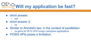 Will my application be fast? 
● short answer: 
○ yes 
● short answer 2: 
○ no 
● Similar to Ahmdal's law, in the context of parallelism 
○ no gains for 95 % CPU hungry userspace applications 
● POSIX APIs poses a limitation. 
 