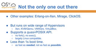Not the only one out there 
● Other examples: Erlang-on-Xen, Mirage, ClickOS. 
● But runs on wide range of Hypervisors 
○ Xen, KVM/Qemu, VMWare, VirtualBox. 
● Supports a quasi-POSIX API. 
○ no fork(), no exec(), 
○ largely Linux compatible. 
● Less than 1s boot time. 
○ as fast as needed, not as fast as possible. 
 