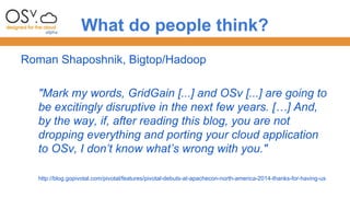 What do people think? 
Roman Shaposhnik, Bigtop/Hadoop 
"Mark my words, GridGain [...] and OSv [...] are going to 
be excitingly disruptive in the next few years. […] And, 
by the way, if, after reading this blog, you are not 
dropping everything and porting your cloud application 
to OSv, I don’t know what’s wrong with you." 
http://blog.gopivotal.com/pivotal/features/pivotal-debuts-at-apachecon-north-america-2014-thanks-for-having-us 
 