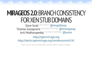 MIRAGEOS 2.0: BRANCH CONSISTENCY 
FOR XEN STUB DOMAINS 
Dave Scott Citrix Systems 
@mugofsoup 
@eriangazag 
@avsm 
Thomas Gazagnaire University of Cambridge 
Anil Madhavapeddy University of Cambridge 
http://openmirage.org 
http://decks.openmirage.org/xendevsummit14/ 
Press <esc> to view the slide index, and the <arrow> keys to navigate. 
 