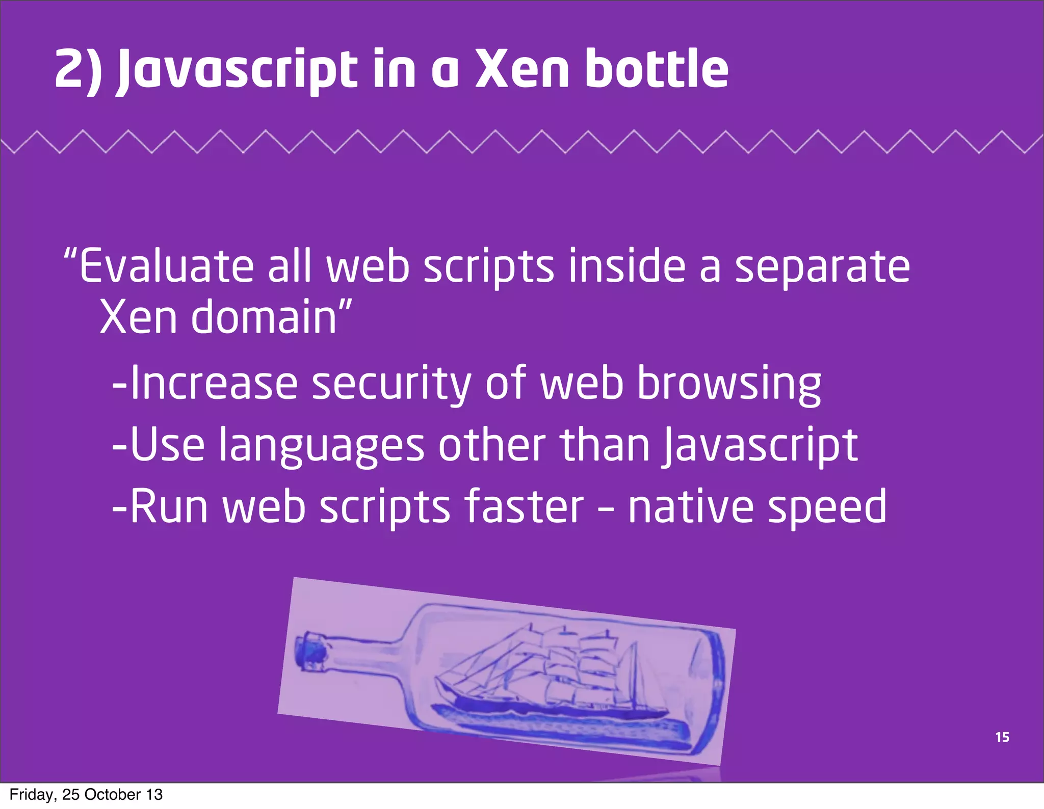 2) Javascript in a Xen bottle

“Evaluate all web scripts inside a separate
Xen domain”
-Increase security of web browsing
-Use languages other than Javascript
-Run web scripts faster – native speed

15

Friday, 25 October 13

 