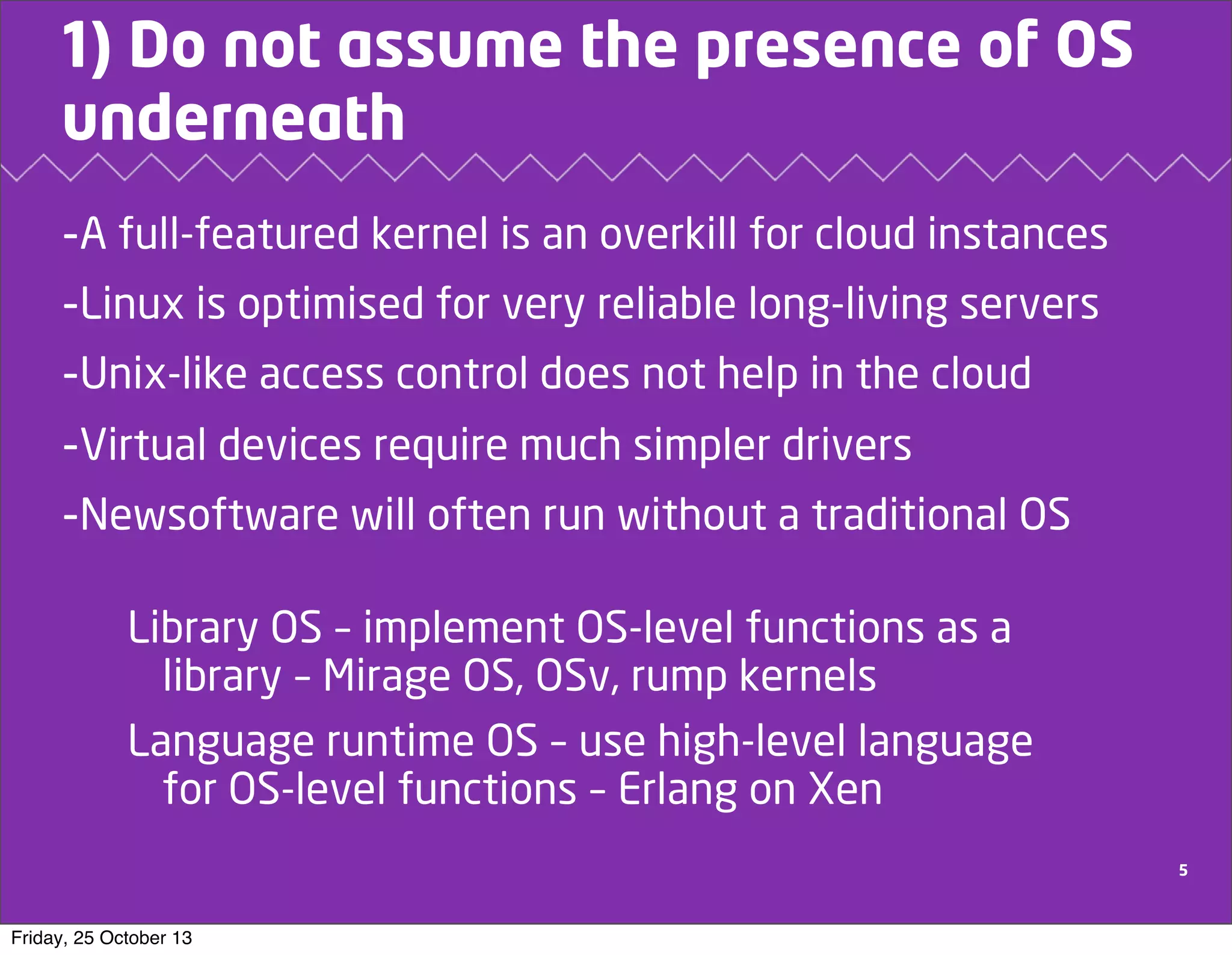 1) Do not assume the presence of OS
underneath
-A full-featured kernel is an overkill for cloud instances
-Linux is optimised for very reliable long-living servers
-Unix-like access control does not help in the cloud
-Virtual devices require much simpler drivers
-Newsoftware will often run without a traditional OS
Library OS – implement OS-level functions as a
library – Mirage OS, OSv, rump kernels
Language runtime OS – use high-level language
for OS-level functions – Erlang on Xen
5

Friday, 25 October 13

 