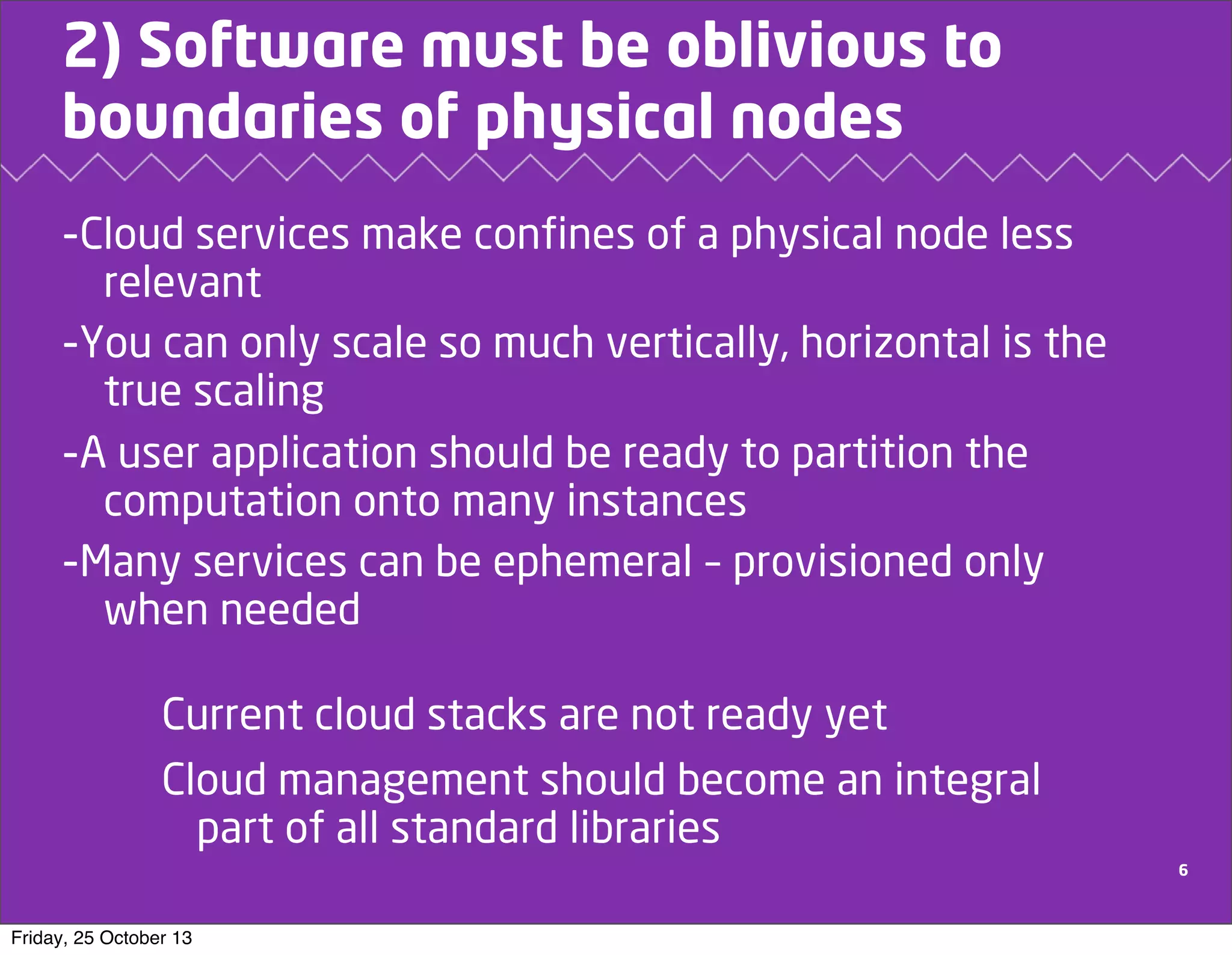 2) Software must be oblivious to
boundaries of physical nodes
-Cloud services make confines of a physical node less
relevant
-You can only scale so much vertically, horizontal is the
true scaling
-A user application should be ready to partition the
computation onto many instances
-Many services can be ephemeral – provisioned only
when needed

Current cloud stacks are not ready yet
Cloud management should become an integral
part of all standard libraries
6

Friday, 25 October 13

 