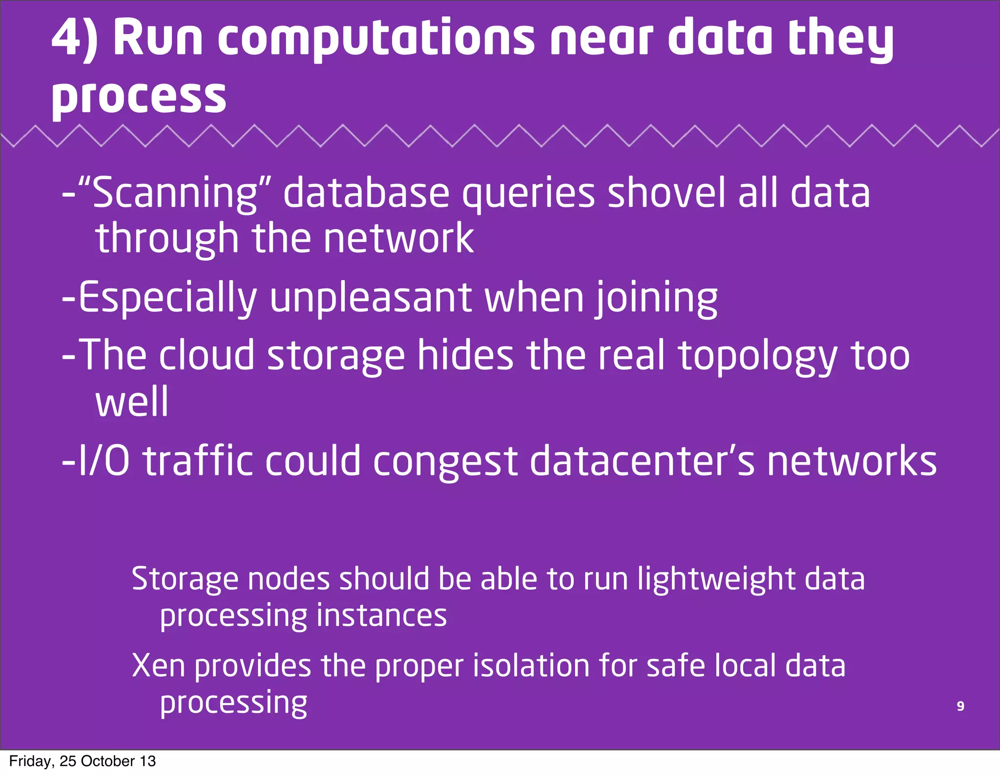 4) Run computations near data they
process

-“Scanning” database queries shovel all data
through the network
-Especially unpleasant when joining
-The cloud storage hides the real topology too
well
-I/O traffic could congest datacenter’s networks
Storage nodes should be able to run lightweight data
processing instances
Xen provides the proper isolation for safe local data
processing
Friday, 25 October 13

9

 