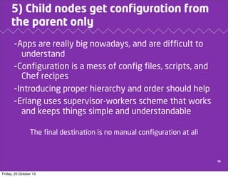 5) Child nodes get configuration from
the parent only
-Apps are really big nowadays, and are difficult to
understand
-Configuration is a mess of config files, scripts, and
Chef recipes
-Introducing proper hierarchy and order should help
-Erlang uses supervisor-workers scheme that works
and keeps things simple and understandable
The final destination is no manual configuration at all

10

Friday, 25 October 13

 