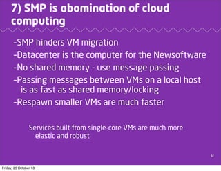 7) SMP is abomination of cloud
computing

-SMP hinders VM migration
-Datacenter is the computer for the Newsoftware
-No shared memory - use message passing
-Passing messages between VMs on a local host
is as fast as shared memory/locking
-Respawn smaller VMs are much faster
Services built from single-core VMs are much more
elastic and robust
12

Friday, 25 October 13

 