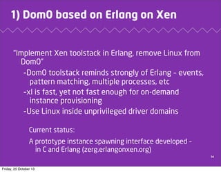 1) Dom0 based on Erlang on Xen

“Implement Xen toolstack in Erlang, remove Linux from
Dom0”
-Dom0 toolstack reminds strongly of Erlang – events,
pattern matching, multiple processes, etc
-xl is fast, yet not fast enough for on-demand
instance provisioning
-Use Linux inside unprivileged driver domains
Current status:
A prototype instance spawning interface developed –
in C and Erlang (zerg.erlangonxen.org)
14

Friday, 25 October 13

 