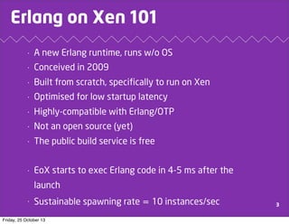 Erlang on Xen 101
•

A new Erlang runtime, runs w/o OS

•

Conceived in 2009

•

Built from scratch, specifically to run on Xen

•

Optimised for low startup latency

•

Highly-compatible with Erlang/OTP

•

Not an open source (yet)

•

The public build service is free

•

EoX starts to exec Erlang code in 4-5 ms after the
launch

•

Sustainable spawning rate = 10 instances/sec

Friday, 25 October 13

3

 