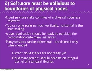 2) Software must be oblivious to
boundaries of physical nodes
-Cloud services make confines of a physical node less
relevant
-You can only scale so much vertically, horizontal is the
true scaling
-A user application should be ready to partition the
computation onto many instances
-Many services can be ephemeral – provisioned only
when needed

Current cloud stacks are not ready yet
Cloud management should become an integral
part of all standard libraries
6

Friday, 25 October 13

 