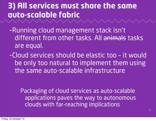 3) All services must share the same
auto-scalable fabric

-Running cloud management stack isn’t
different from other tasks. All animals tasks
are equal.
-Cloud services should be elastic too – it would
be only too natural to implement them using
the same auto-scalable infrastructure
Packaging of cloud services as auto-scalable
applications paves the way to autonomous
clouds with far-reaching implications
7

Friday, 25 October 13

 