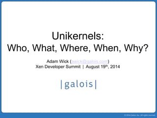 © 2014 Galois, Inc. All rights reserved. 
Unikernels: 
Who, What, Where, When, Why? 
Adam Wick (awick@galois.com) 
Xen Developer Summit | August 19th, 2014 
 