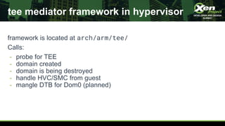 tee mediator framework in hypervisor
framework is located at arch/arm/tee/
Calls:
- probe for TEE
- domain created
- domai...