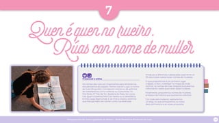 Programa escolar sobre Igualdade de Xénero - Rede Museística Provincial de Lugo 28
Presencial e online
Os nomes das rúas son importantes para lembrarnos
dos persoeiros do pasado. Temos rúas en Lugo co nome
de Julia Minguillón, Concepción Arenal ou de gremios
de traballadoras como Leiteiras ou Costureiras. En
Monforte, Mª Paz de Tor, doadora do Pazo, ten a súa
rúa, igual ca poetisa Sara Cao Varela ou a catedrática
Emilia Casas Baamonde. E se imos a Viveiro, veremos
que Maruja Mallo ten tamén unha rúa dedicada.
Aínda así, a diferenza é destacable: soamente un
5% dos nosos rueiros levan nomes de mulleres.
O que propoñemos é, en primeiro lugar
mapear, é dicir, investigar no mapa de onde
vivimos, os nomes de rúas. Despois buscaremos
información sobre quen eran estas mulleres.
Finalmente, proporemos nomes de mulleres
artistas e da historia que queiramos visibilizar.
Con todo este material, realizaremos
un blog, no que amosaremos os nosos
descubrimentos e as nosas propostas.
7
Quenéquennorueiro.
Rúasconnomedemuller
 