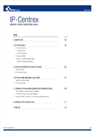 xener.com




     IP-Centrex
     클라우드 기반의 인터넷 전화 서비스




        목차

        1. 들어가는 말                                                02


        2. IP-Centrex란?                                          03
            - IP-Centrex의 정의
               Centrex에 대해
               IP-Centrex에 대해
            - IP-Centrex의 종류
              클래스 5 스위치를 이용하는 방법
              소프트스위치를 이용하는 방법


        3. Centrex의 한계와 IP-Centrex의 가능성                          06
            - Centrex의 한계
            - IP-Centrex의 가능성


        4. IP-Centrex를 통해 얻을 수 있는 혜택                             07
            - 일반적인 Centrex의 혜택
            - IP-Centrex의 혜택


        5. 기업에서 IP-Centrex를 도입하려 할 때 고려해야 할 사항                   09
            - 우리 사업장에 IP-Centrex 도입이 적절할까?
            - IP-PBX? IP-Centrex? 어떤 것을 선택할까?
            - Hosted IP-PBX? Hosted UC?: IP-Centrex에 대한 일반적 오해


        6. XIC(Xener IP-Centrex) 소개                              11


        7. 맺는 말                                                  12




제너시스템즈 백서                                                                    01
 