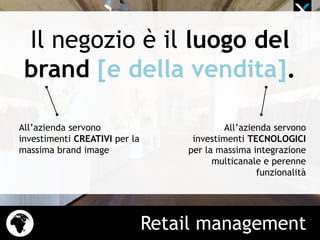 Retail management
Il negozio è il luogo del
brand [e della vendita].
All’azienda servono
investimenti CREATIVI per la
massima brand image
All’azienda servono
investimenti TECNOLOGICI
per la massima integrazione
multicanale e perenne
funzionalità
 