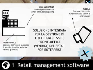 1|Retail management software
SOLUZIONE INTEGRATA
PER LA GESTIONE DI
TUTTI I PROCESSI DI
FRONT-OFFICE
(VENDITA) DEL RETAIL
FOR ENTERPRISE
CRM MARKETING
Invio di promozioni via
email e SMS QR couponing
FRONT OFFICE
Gestione dell’intero processo
di vendita (vendita assistita,
verifica giacenze)
MOBILE
Gestione di tutte le
funzionalità da tablet e
smartphone
 