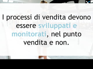 I processi di vendita devono
essere sviluppati e
monitorati, nel punto
vendita e non.
 