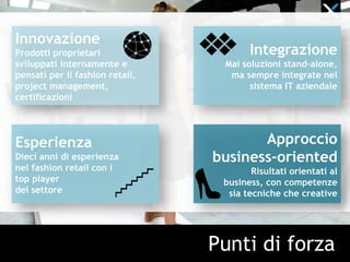 Punti di forza
Innovazione
Prodotti proprietari
sviluppati internamente e
pensati per il fashion retail,
project management,
certificazioni
Esperienza
Dieci anni di esperienza
nel fashion retail con i
top player
del settore
Integrazione
Mai soluzioni stand-alone,
ma sempre integrate nel
sistema IT aziendale
Approccio
business-oriented
Risultati orientati al
business, con competenze
sia tecniche che creative
 