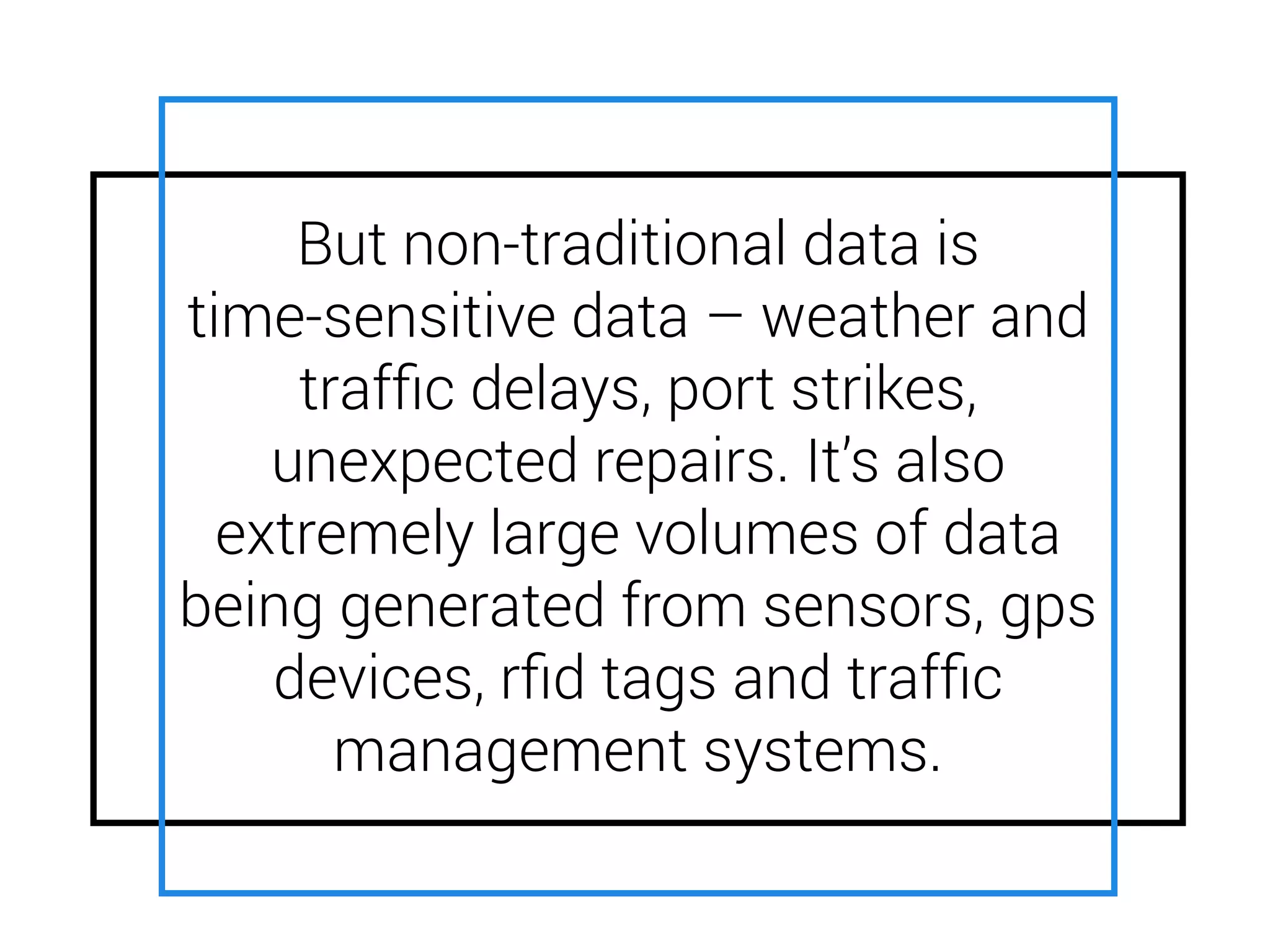 But non-traditional data is
time-sensitive data – weather and
trafﬁc delays, port strikes,
unexpected repairs. It’s also
extremely large volumes of data
being generated from sensors, gps
devices, rﬁd tags and trafﬁc
management systems.
 