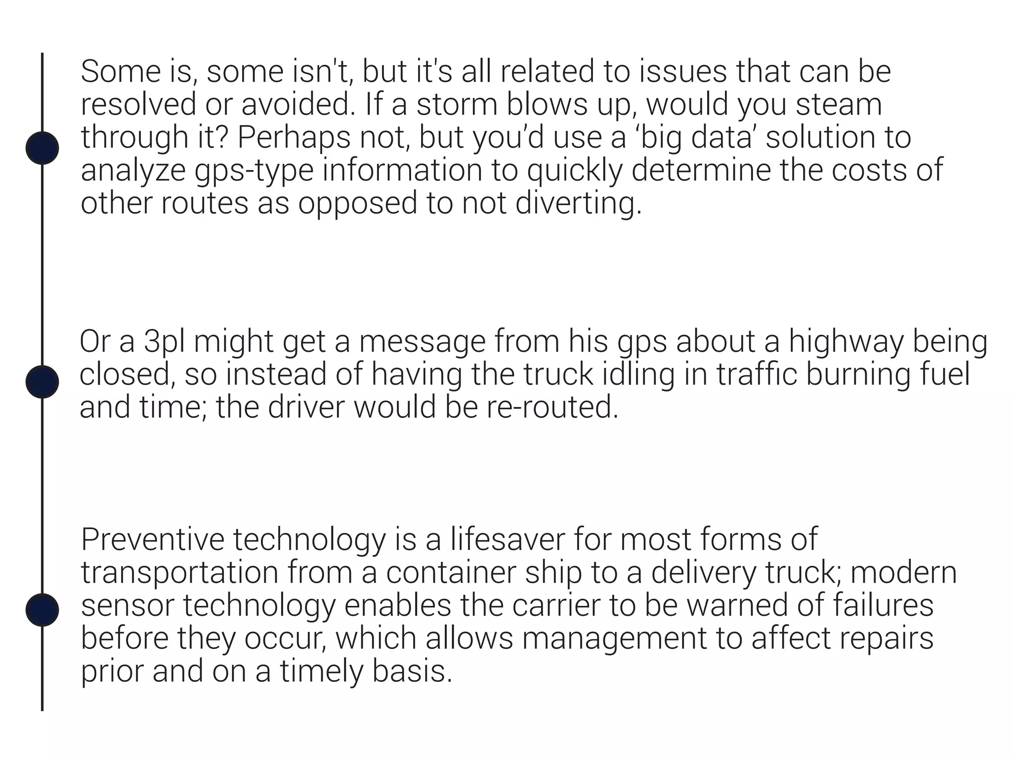 Some is, some isn't, but it's all related to issues that can be
resolved or avoided. If a storm blows up, would you steam
through it? Perhaps not, but you’d use a ‘big data’ solution to
analyze gps-type information to quickly determine the costs of
other routes as opposed to not diverting.
Preventive technology is a lifesaver for most forms of
transportation from a container ship to a delivery truck; modern
sensor technology enables the carrier to be warned of failures
before they occur, which allows management to affect repairs
prior and on a timely basis.
Or a 3pl might get a message from his gps about a highway being
closed, so instead of having the truck idling in trafﬁc burning fuel
and time; the driver would be re-routed.
 