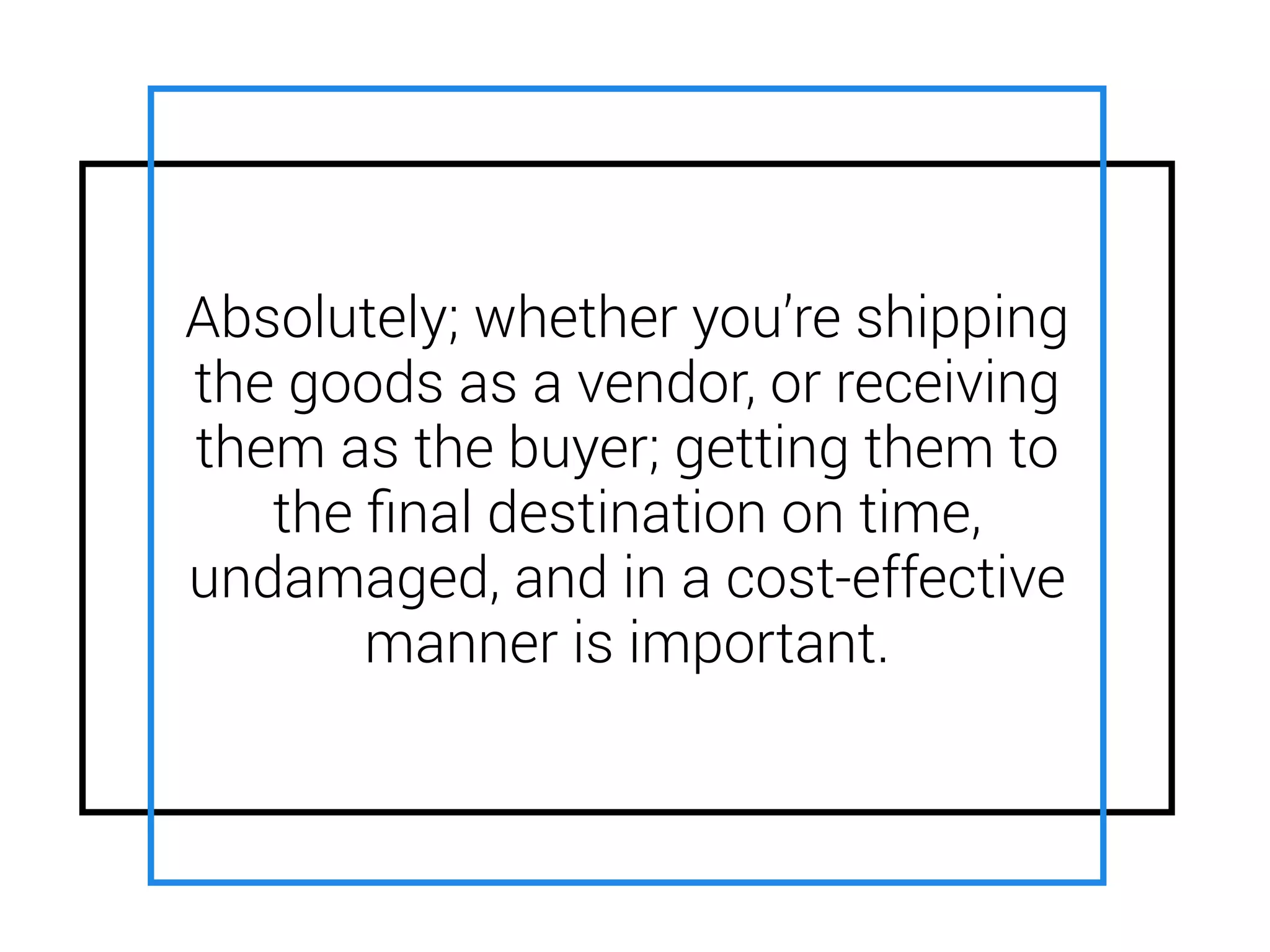 Absolutely; whether you’re shipping
the goods as a vendor, or receiving
them as the buyer; getting them to
the ﬁnal destination on time,
undamaged, and in a cost-effective
manner is important.
 