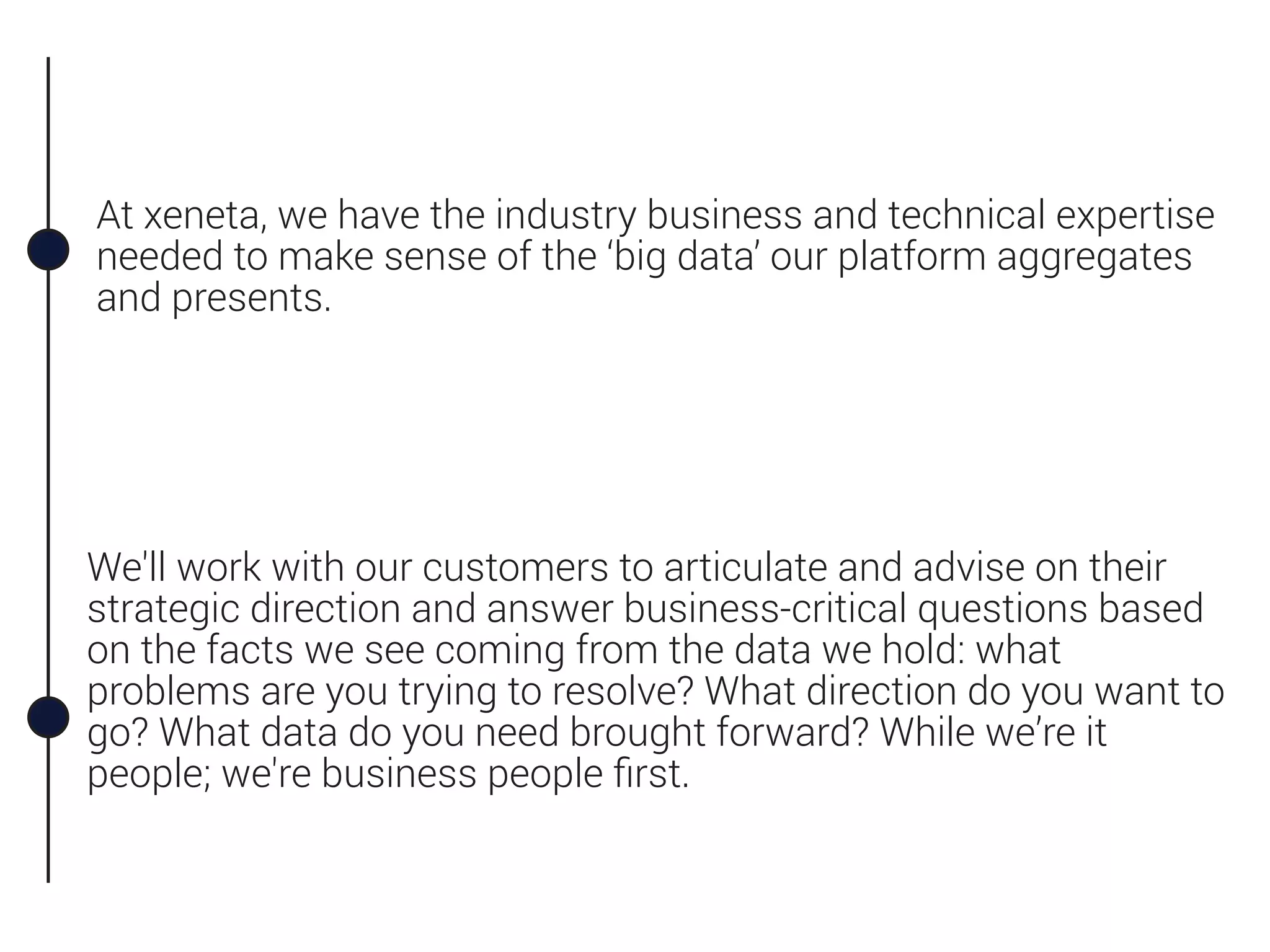 At xeneta, we have the industry business and technical expertise
needed to make sense of the ‘big data’ our platform aggregates
and presents.
We'll work with our customers to articulate and advise on their
strategic direction and answer business-critical questions based
on the facts we see coming from the data we hold: what
problems are you trying to resolve? What direction do you want to
go? What data do you need brought forward? While we’re it
people; we're business people ﬁrst.
 