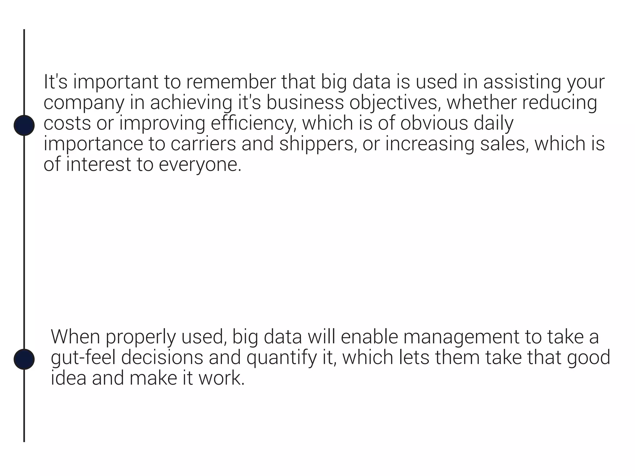 When properly used, big data will enable management to take a
gut-feel decisions and quantify it, which lets them take that good
idea and make it work.
It's important to remember that big data is used in assisting your
company in achieving it's business objectives, whether reducing
costs or improving efﬁciency, which is of obvious daily
importance to carriers and shippers, or increasing sales, which is
of interest to everyone.
 