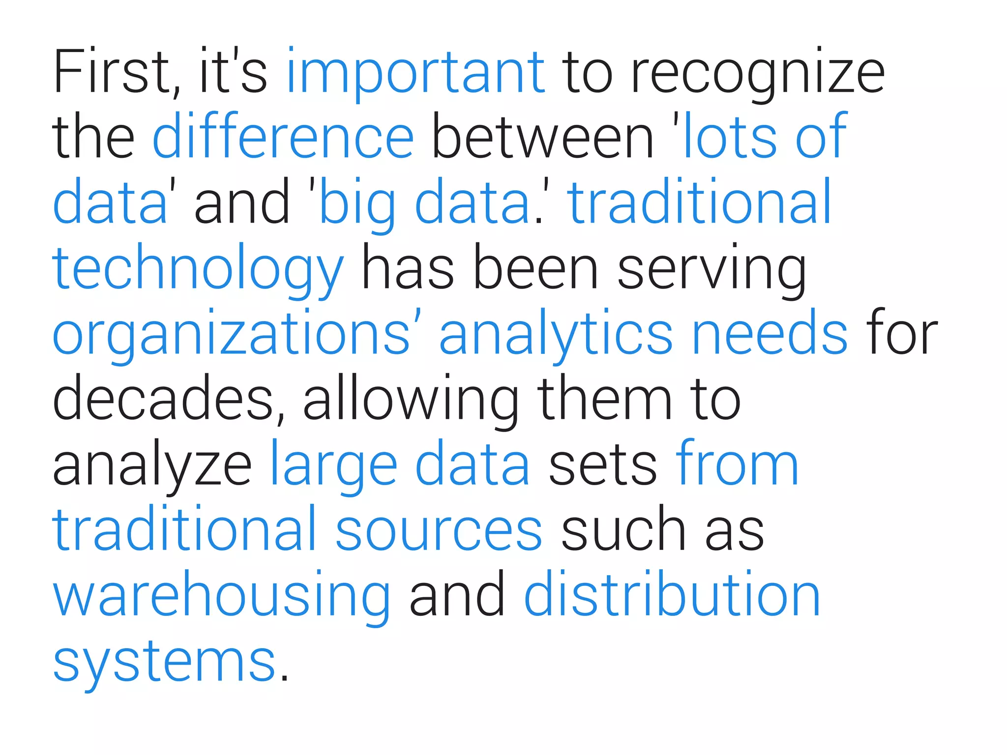 First, it's important to recognize
the difference between 'lots of
data' and 'big data.' traditional
technology has been serving
organizations’ analytics needs for
decades, allowing them to
analyze large data sets from
traditional sources such as
warehousing and distribution
systems.
 