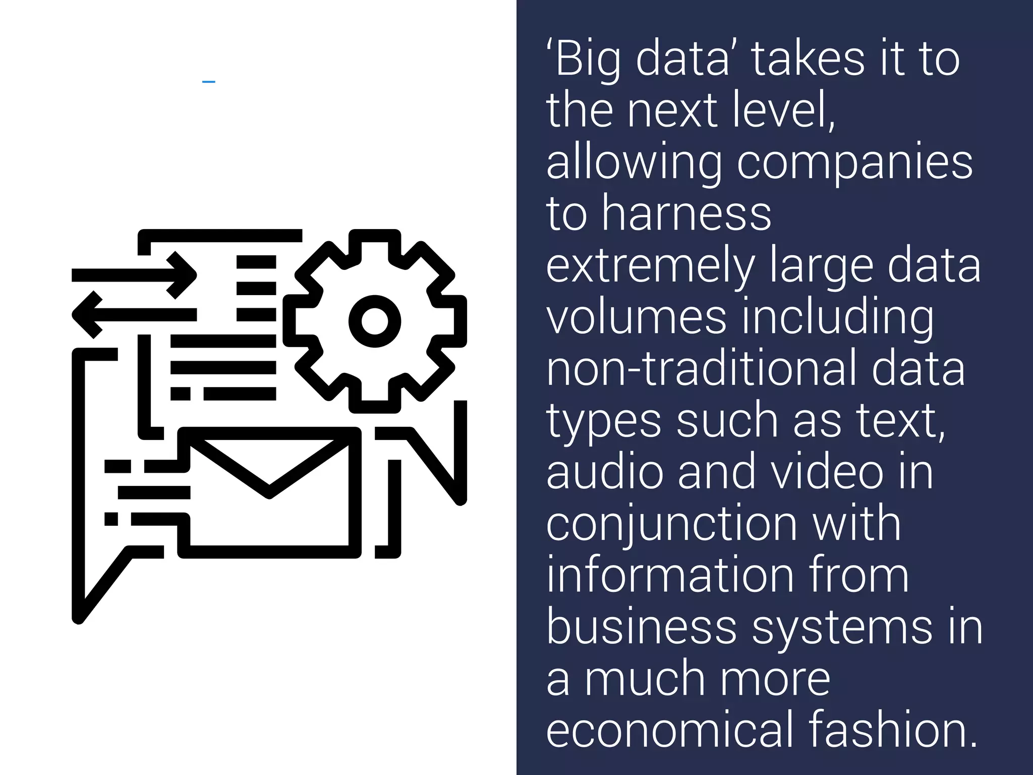‘Big data’ takes it to
the next level,
allowing companies
to harness
extremely large data
volumes including
non-traditional data
types such as text,
audio and video in
conjunction with
information from
business systems in
a much more
economical fashion.
 