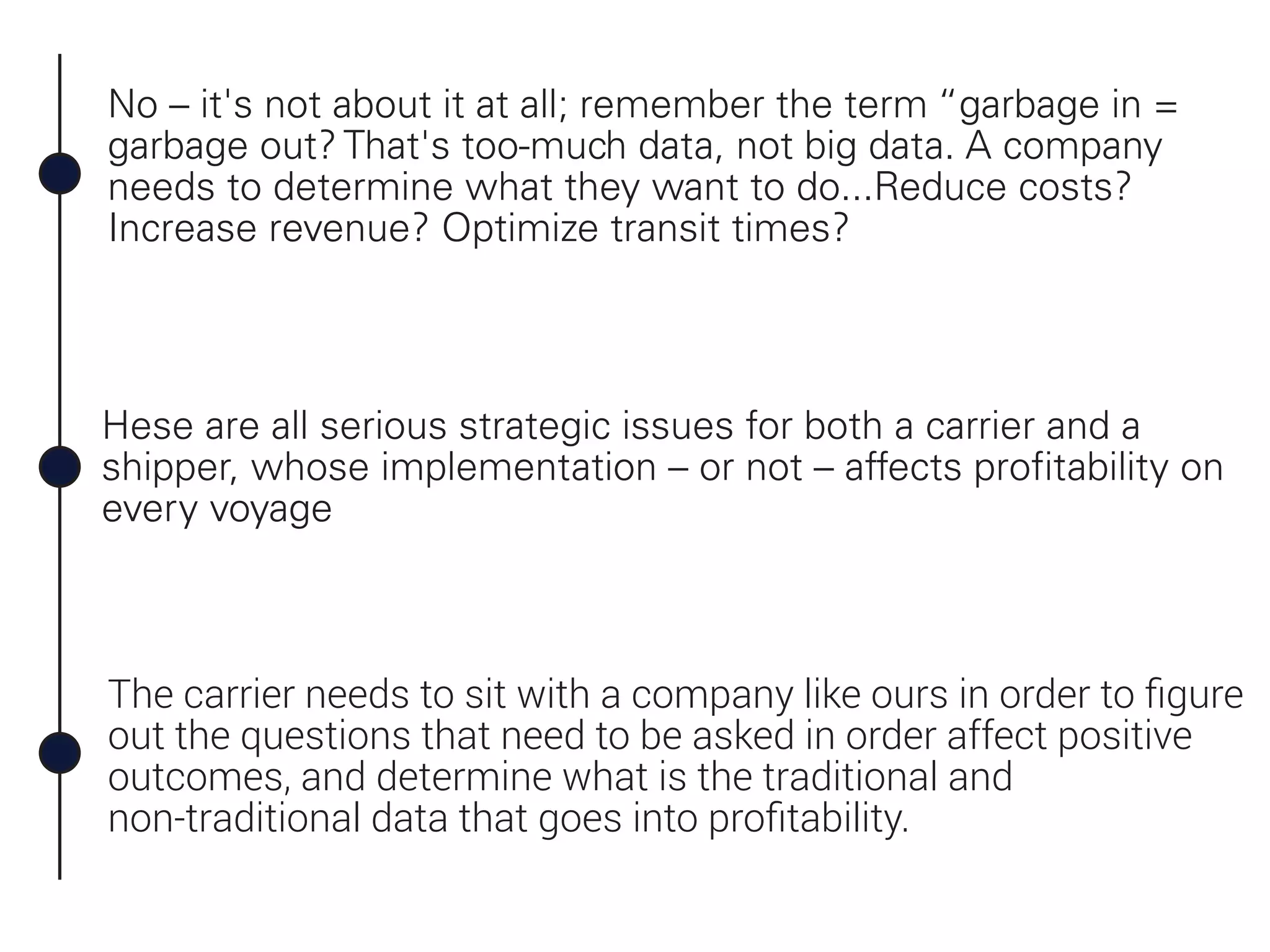 No – it's not about it at all; remember the term “garbage in =
garbage out? That's too-much data, not big data. A company
needs to determine what they want to do...Reduce costs?
Increase revenue? Optimize transit times?
Hese are all serious strategic issues for both a carrier and a
shipper, whose implementation – or not – affects profitability on
every voyage
The carrier needs to sit with a company like ours in order to ﬁgure
out the questions that need to be asked in order affect positive
outcomes, and determine what is the traditional and
non-traditional data that goes into proﬁtability.
 