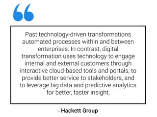 Past technology-driven transformations
automated processes within and between
enterprises. In contrast, digital
transformation uses technology to engage
internal and external customers through
interactive cloud-based tools and portals, to
provide better service to stakeholders, and
to leverage big data and predictive analytics
for better, faster insight,
- Hackett Group
 