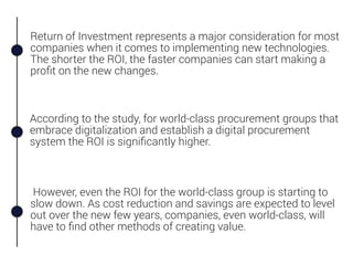Return of Investment represents a major consideration for most
companies when it comes to implementing new technologies.
The shorter the ROI, the faster companies can start making a
proﬁt on the new changes.
However, even the ROI for the world-class group is starting to
slow down. As cost reduction and savings are expected to level
out over the new few years, companies, even world-class, will
have to ﬁnd other methods of creating value.
According to the study, for world-class procurement groups that
embrace digitalization and establish a digital procurement
system the ROI is signiﬁcantly higher.
 