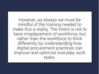 However, as always we must be
mindful of the training needed to
make this a reality. The intent is not to
have misplacement of workforce, but
rather train the workforce to think
differently by understanding how
digital procurement practices can
improve and optimize everyday work
tasks.
 