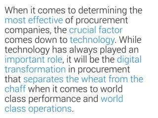 When it comes to determining the
most effective of procurement
companies, the crucial factor
comes down to technology. While
technology has always played an
important role, it will be the digital
transformation in procurement
that separates the wheat from the
chaff when it comes to world
class performance and world
class operations.
 