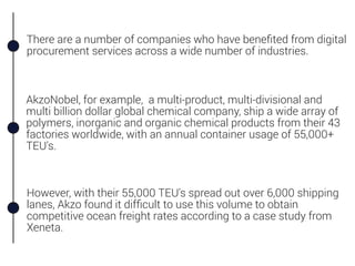 There are a number of companies who have beneﬁted from digital
procurement services across a wide number of industries.
However, with their 55,000 TEU's spread out over 6,000 shipping
lanes, Akzo found it difﬁcult to use this volume to obtain
competitive ocean freight rates according to a case study from
Xeneta.
AkzoNobel, for example, a multi-product, multi-divisional and
multi billion dollar global chemical company, ship a wide array of
polymers, inorganic and organic chemical products from their 43
factories worldwide, with an annual container usage of 55,000+
TEU's.
 