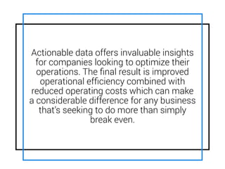 Actionable data offers invaluable insights
for companies looking to optimize their
operations. The ﬁnal result is improved
operational efﬁciency combined with
reduced operating costs which can make
a considerable difference for any business
that’s seeking to do more than simply
break even.
 