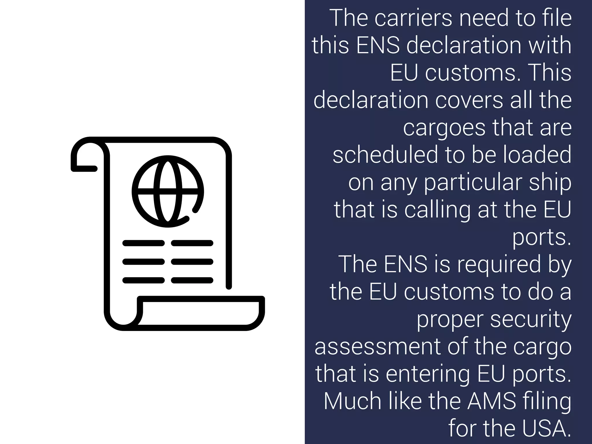 The carriers need to ﬁle
this ENS declaration with
EU customs. This
declaration covers all the
cargoes that are
scheduled to be loaded
on any particular ship
that is calling at the EU
ports.
The ENS is required by
the EU customs to do a
proper security
assessment of the cargo
that is entering EU ports.
Much like the AMS ﬁling
for the USA.
 