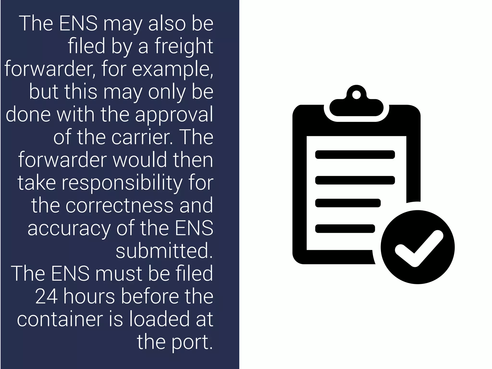 The ENS may also be
ﬁled by a freight
forwarder, for example,
but this may only be
done with the approval
of the carrier. The
forwarder would then
take responsibility for
the correctness and
accuracy of the ENS
submitted.
The ENS must be ﬁled
24 hours before the
container is loaded at
the port.
 