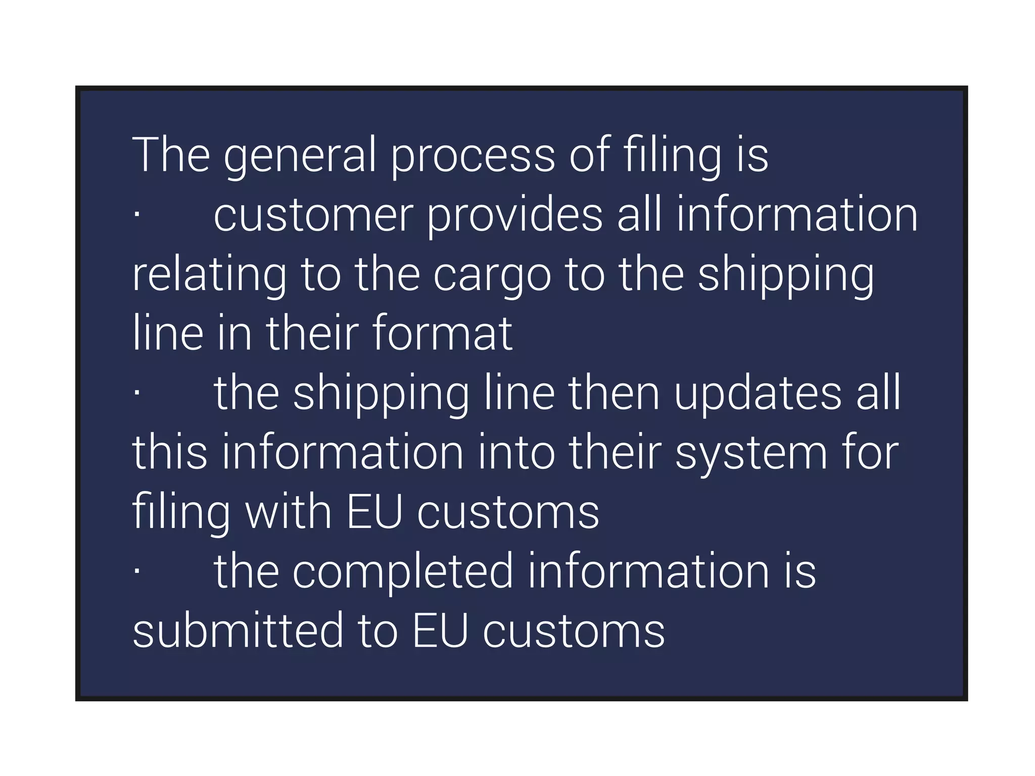 The general process of ﬁling is
· customer provides all information
relating to the cargo to the shipping
line in their format
· the shipping line then updates all
this information into their system for
ﬁling with EU customs
· the completed information is
submitted to EU customs
 