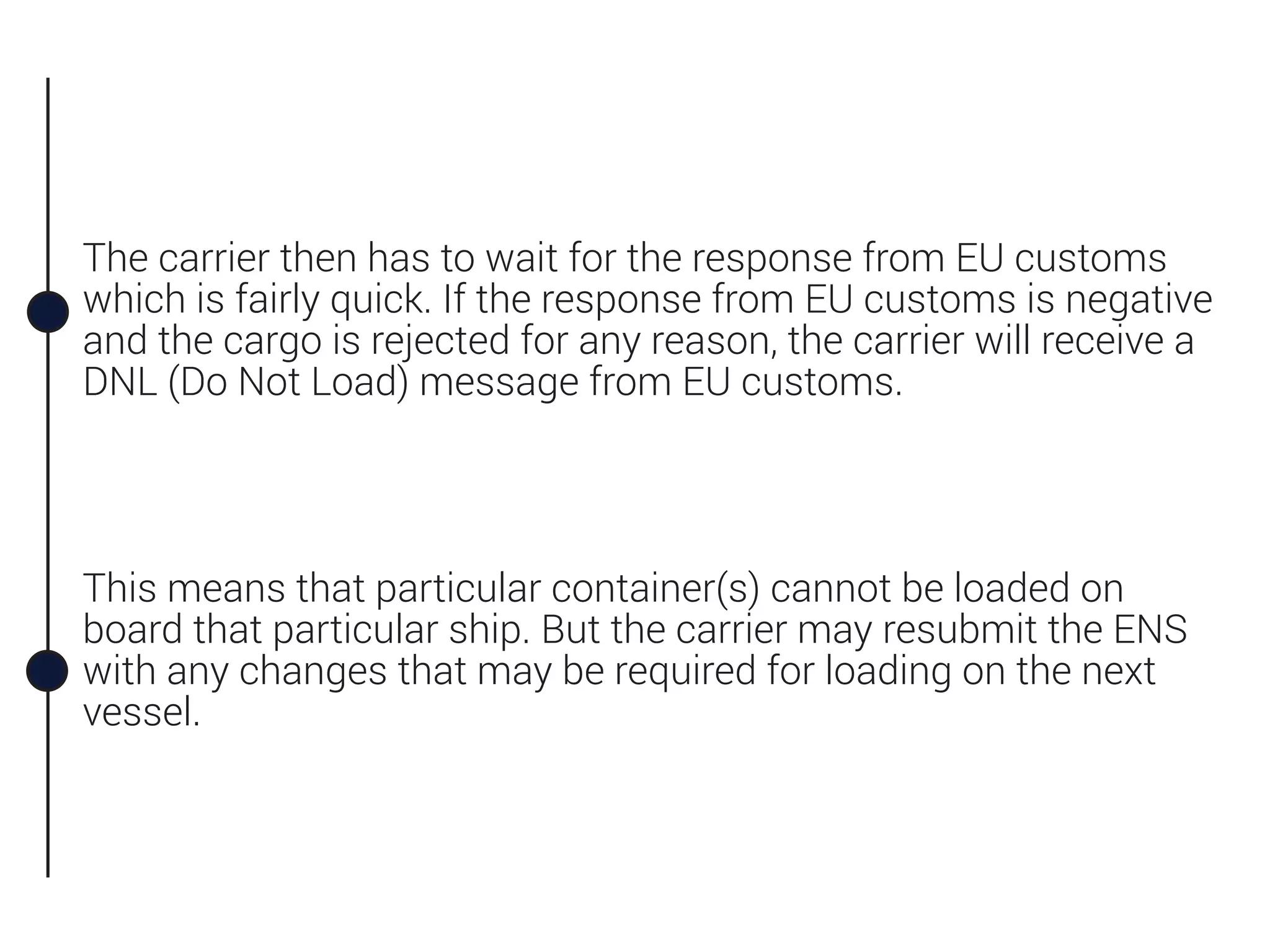 The carrier then has to wait for the response from EU customs
which is fairly quick. If the response from EU customs is negative
and the cargo is rejected for any reason, the carrier will receive a
DNL (Do Not Load) message from EU customs.
This means that particular container(s) cannot be loaded on
board that particular ship. But the carrier may resubmit the ENS
with any changes that may be required for loading on the next
vessel.
 