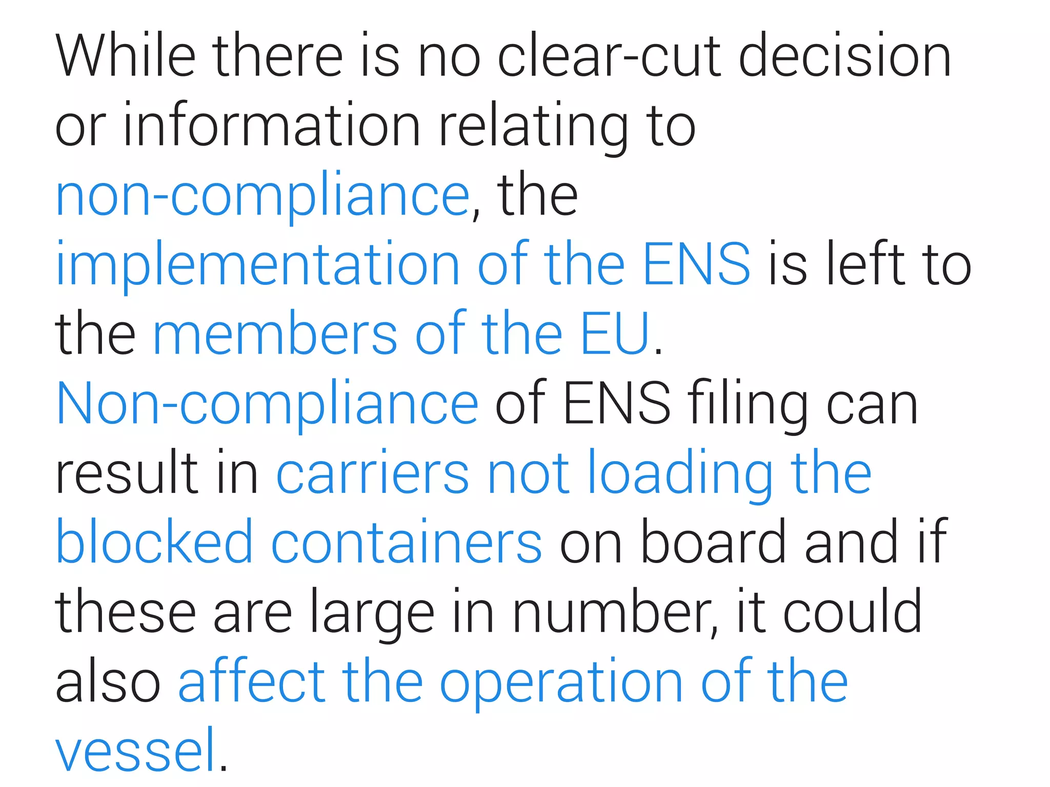 While there is no clear-cut decision
or information relating to
non-compliance, the
implementation of the ENS is left to
the members of the EU.
Non-compliance of ENS ﬁling can
result in carriers not loading the
blocked containers on board and if
these are large in number, it could
also affect the operation of the
vessel.
 