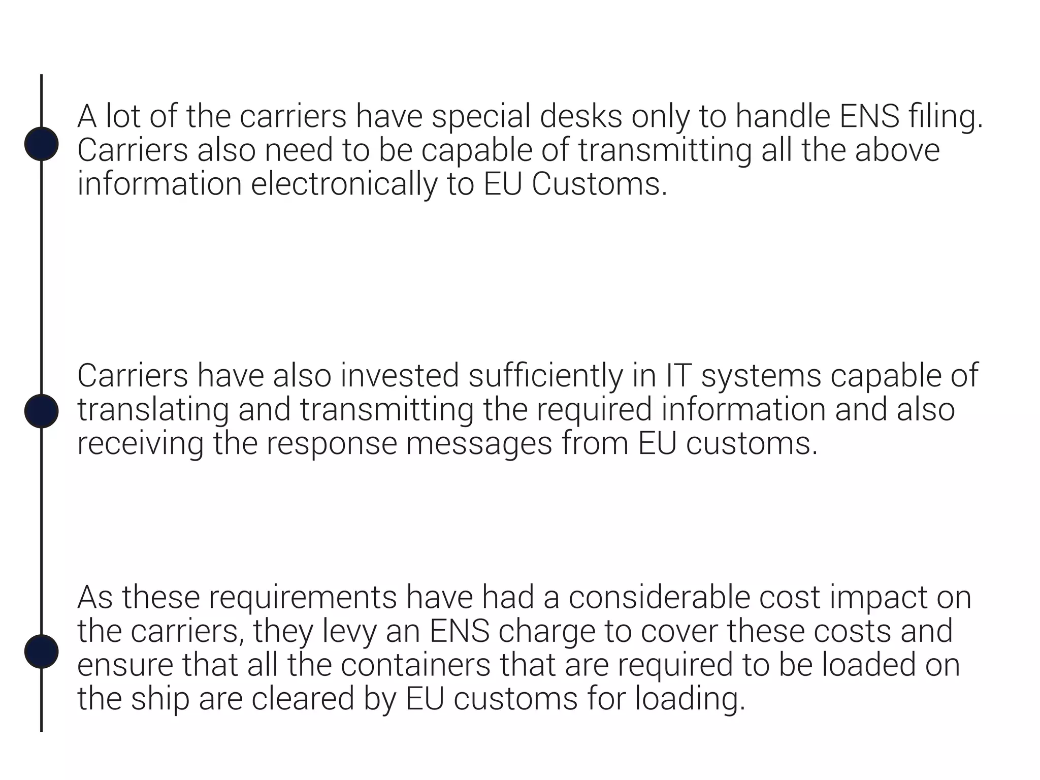 A lot of the carriers have special desks only to handle ENS ﬁling.
Carriers also need to be capable of transmitting all the above
information electronically to EU Customs.
Carriers have also invested sufﬁciently in IT systems capable of
translating and transmitting the required information and also
receiving the response messages from EU customs.
As these requirements have had a considerable cost impact on
the carriers, they levy an ENS charge to cover these costs and
ensure that all the containers that are required to be loaded on
the ship are cleared by EU customs for loading.
 