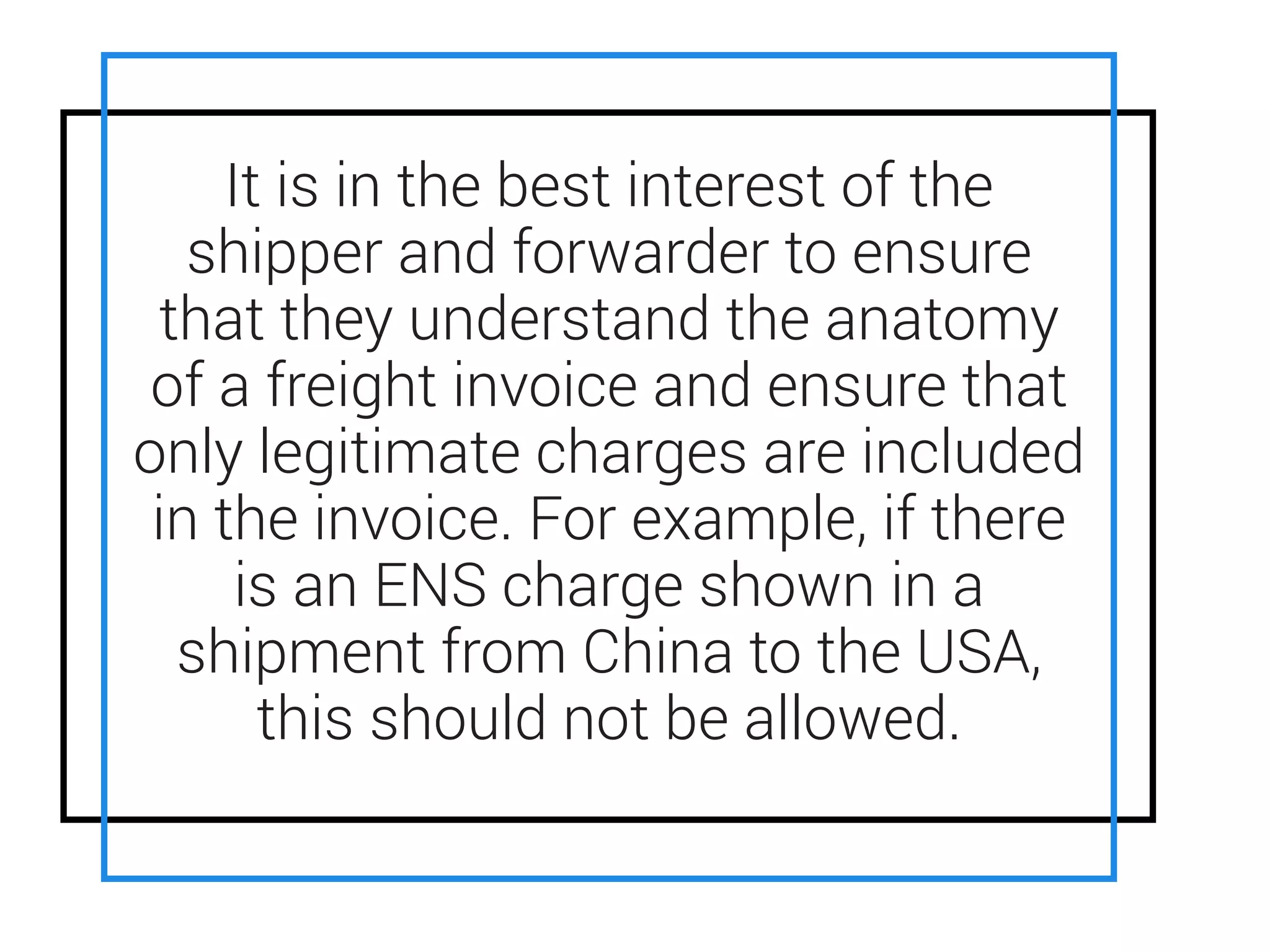 • ENS is an acronym for ENtry Summary
Declaration.
• ENS is required by EU customs to do a
security assessment of all cargo entering
EU ports
• Carriers can use their discretion as to the
quantum of the ENS charge
It is in the best interest of the
shipper and forwarder to ensure
that they understand the anatomy
of a freight invoice and ensure that
only legitimate charges are included
in the invoice. For example, if there
is an ENS charge shown in a
shipment from China to the USA,
this should not be allowed.
 