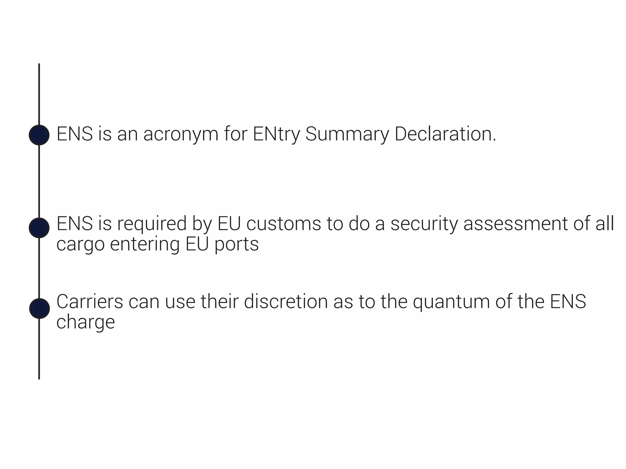 ENS is an acronym for ENtry Summary Declaration.
ENS is required by EU customs to do a security assessment of all
cargo entering EU ports
Carriers can use their discretion as to the quantum of the ENS
charge
 