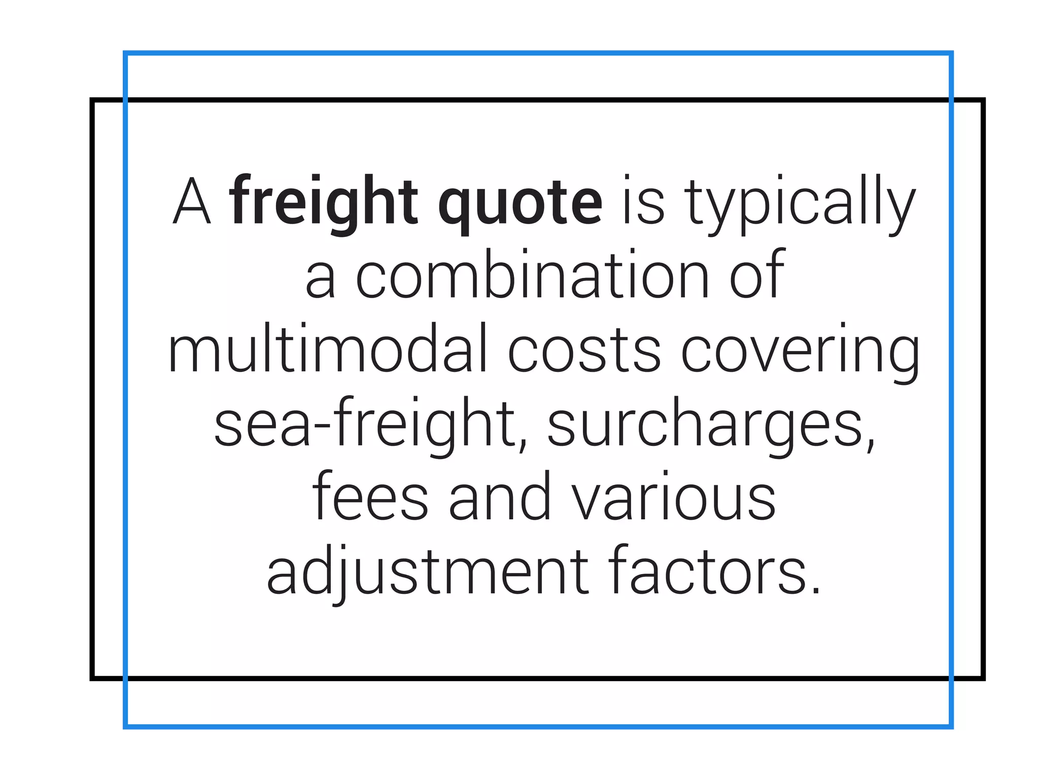 • ENS is an acronym for ENtry Summary
Declaration.
• ENS is required by EU customs to do a
security assessment of all cargo entering
EU ports
• Carriers can use their discretion as to the
quantum of the ENS charge
A freight quote is typically
a combination of
multimodal costs covering
sea-freight, surcharges,
fees and various
adjustment factors.
 