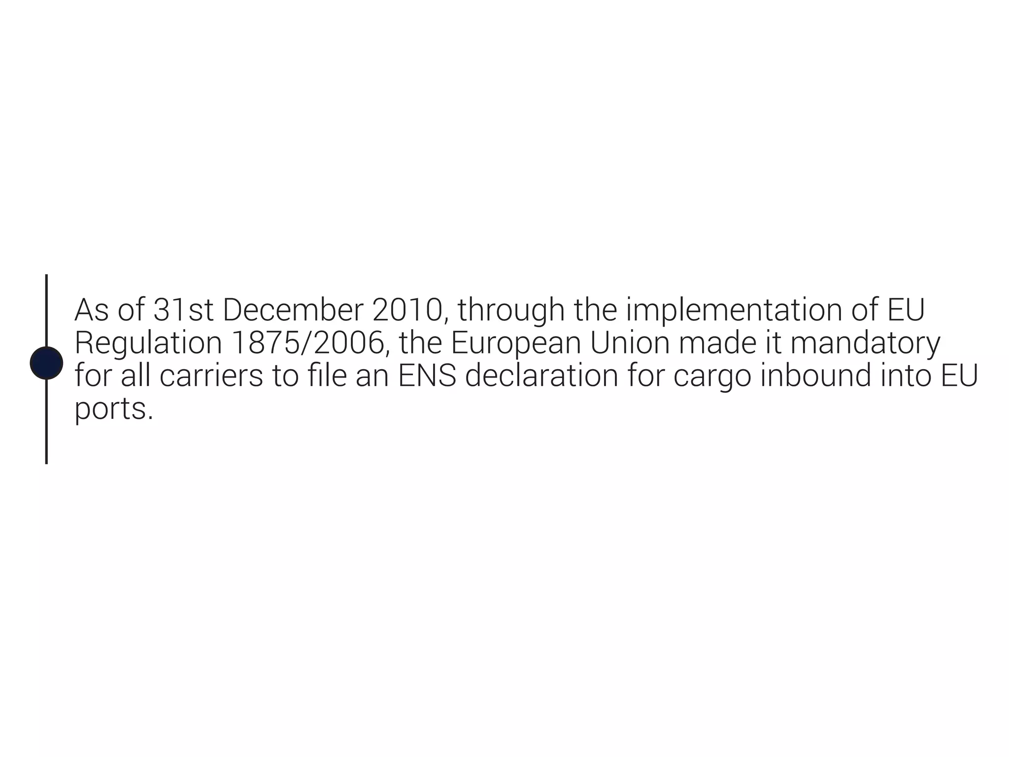 As of 31st December 2010, through the implementation of EU
Regulation 1875/2006, the European Union made it mandatory
for all carriers to ﬁle an ENS declaration for cargo inbound into EU
ports.
 